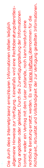 Textfeld: <=...Die durch diese Internetprsenz erreichbaren Informationen stellen lediglich allgemeine Hinweise zur Verfgung. Keinesfalls wird eine Rechtsberatungsdienstleistung angeboten oder geleistet. Durch die Zurverfgungstellung der Informationen kommt weder ein Vertrag mit dem Leser zustande, noch kann hierdurch eine rechtliche Beratung ersetzt werden. Es wird keine Haftung bernommen fr die Richtigkeit, Aktualitt und Vollstndigkeit der zur Verfgung gestellten Informationen.